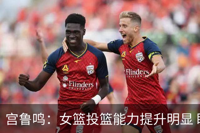 宫鲁鸣：女篮投篮能力提升明显 盼海外球员尽早归队