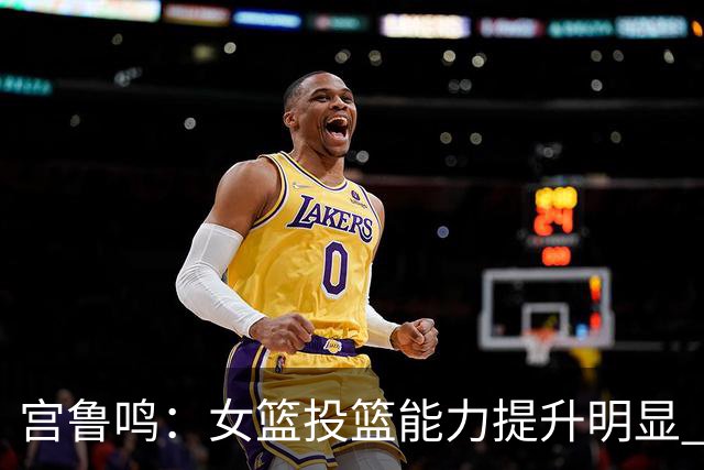 宫鲁鸣：女篮投篮能力提升明显 盼海外球员尽早归队