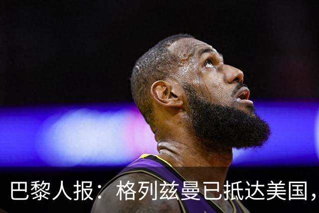巴黎人报：格列兹曼已抵达美国，他将正式开启在奥兰多城的新征程